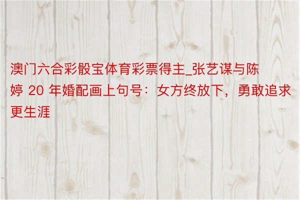 澳门六合彩骰宝体育彩票得主_张艺谋与陈婷 20 年婚配画上句号：女方终放下，勇敢